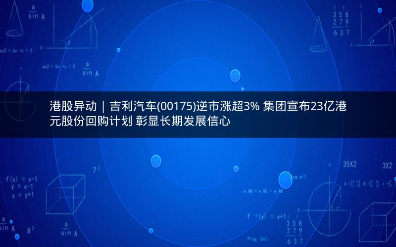 港股异动 | 吉利汽车(00175)逆市涨超3% 集团宣布23亿港元股份回购计划 彰显长期发展信心
