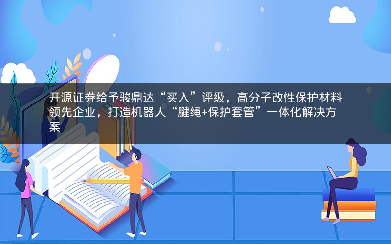开源证券给予骏鼎达“买入”评级，高分子改性保护材料领先企业，打造机器人“腱绳+保护套管”一体化解决方案