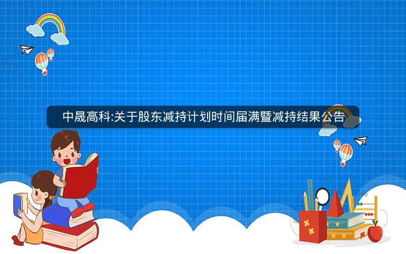 中晟高科:关于股东减持计划时间届满暨减持结果公告