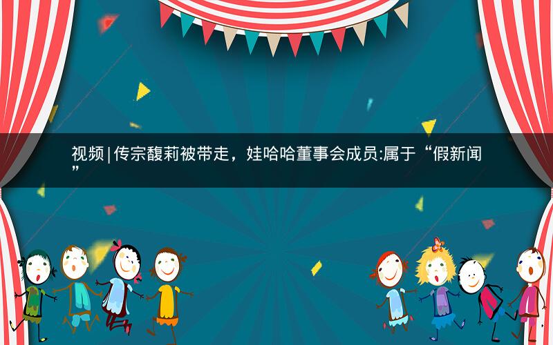 视频|传宗馥莉被带走，娃哈哈董事会成员:属于“假新闻”