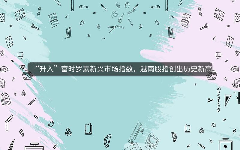 “升入”富时罗素新兴市场指数，越南股指创出历史新高