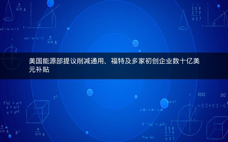 美国能源部提议削减通用、福特及多家初创企业数十亿美元补贴