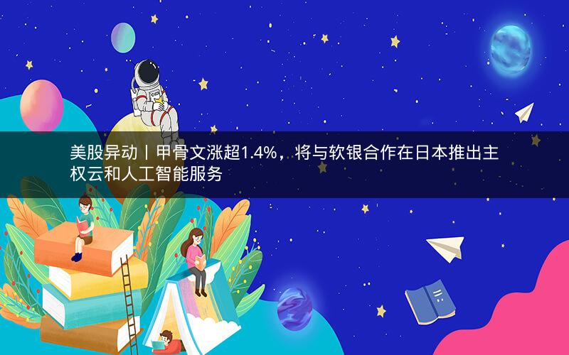 美股异动丨甲骨文涨超1.4%，将与软银合作在日本推出主权云和人工智能服务