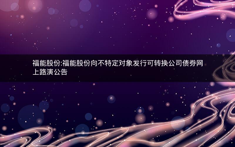 福能股份:福能股份向不特定对象发行可转换公司债券网上路演公告