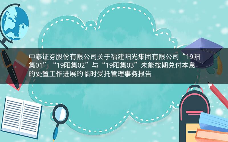 中泰证券股份有限公司关于福建阳光集团有限公司“19阳集01”“19阳集02”与“19阳集03”未能按期兑付本息的处置工作进展的临时受托管理事务报告