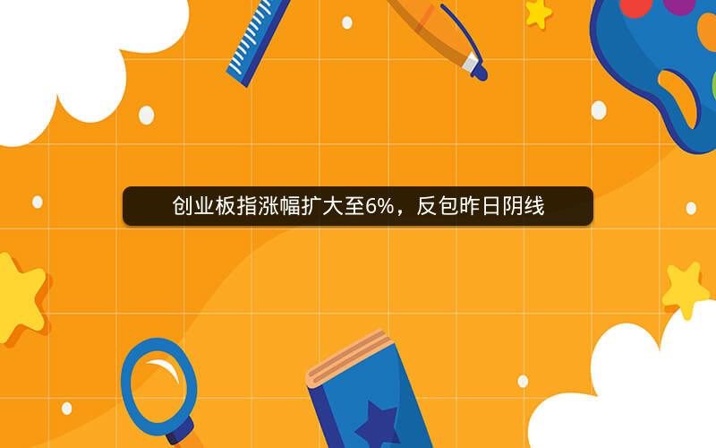 创业板指涨幅扩大至6%，反包昨日阴线