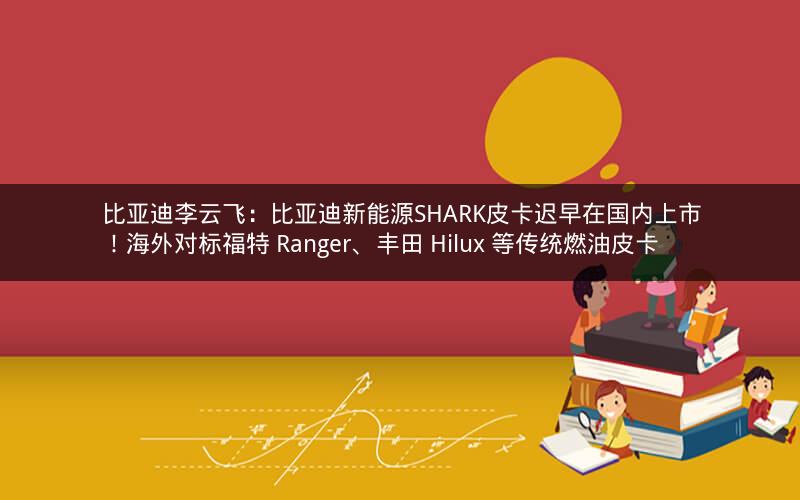 比亚迪李云飞：比亚迪新能源SHARK皮卡迟早在国内上市！海外对标福特 Ranger、丰田 Hilux 等传统燃油皮卡