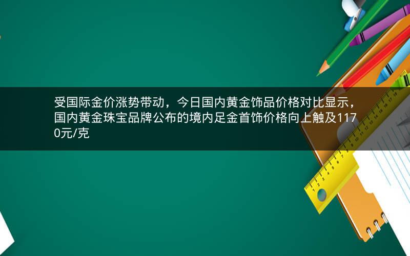受国际金价涨势带动，今日国内黄金饰品价格对比显示，国内黄金珠宝品牌公布的境内足金首饰价格向上触及1170元/克