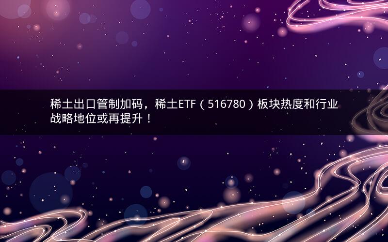 稀土出口管制加码，稀土ETF（516780）板块热度和行业战略地位或再提升！
