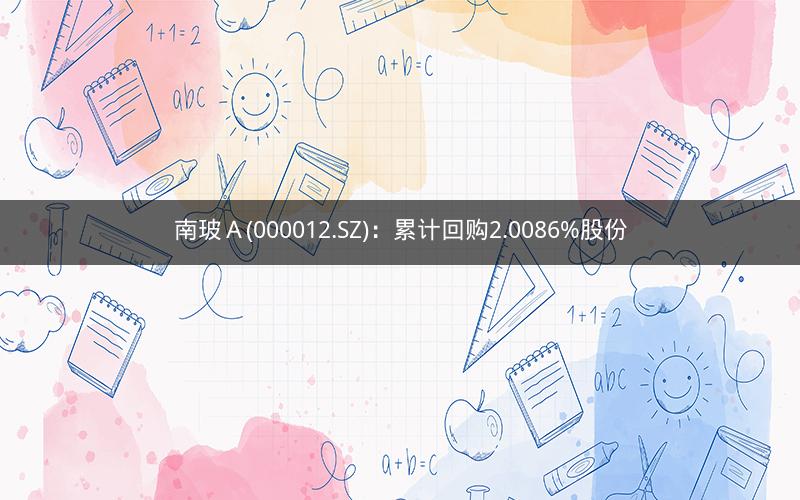 南玻A(000012.SZ):累计回购2.0086%股份 南玻A(000012.SZ):累计回购2.0086%股份