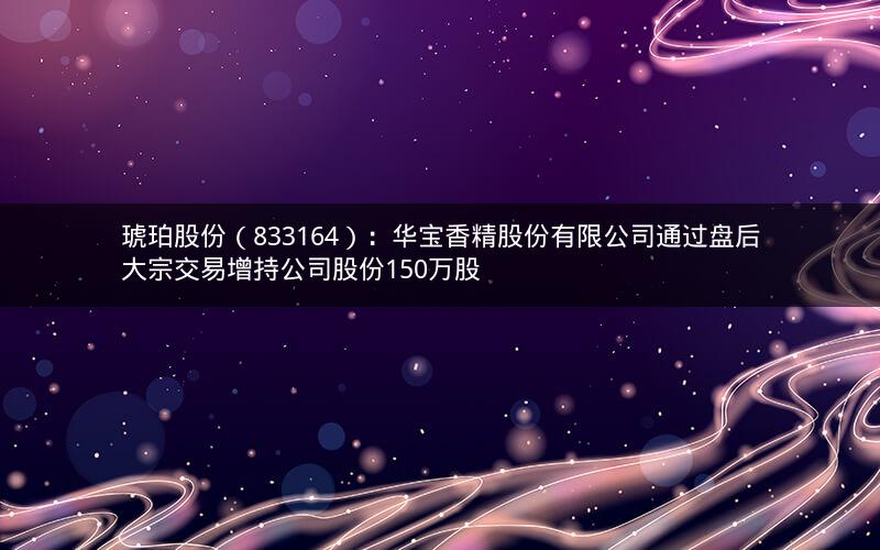 琥珀股份(833164):华宝香精股份有限公司通过盘后大宗交易增持公司股份150万股 琥珀股份(833164):华宝香精股份有限公司通过盘后大宗交易增持公司股份150万股