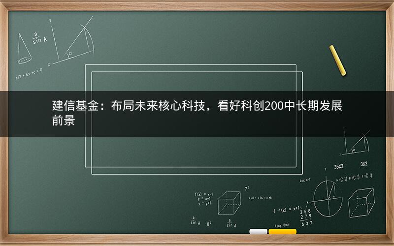 建信基金：布局未来核心科技，看好科创200中长期发展前景
