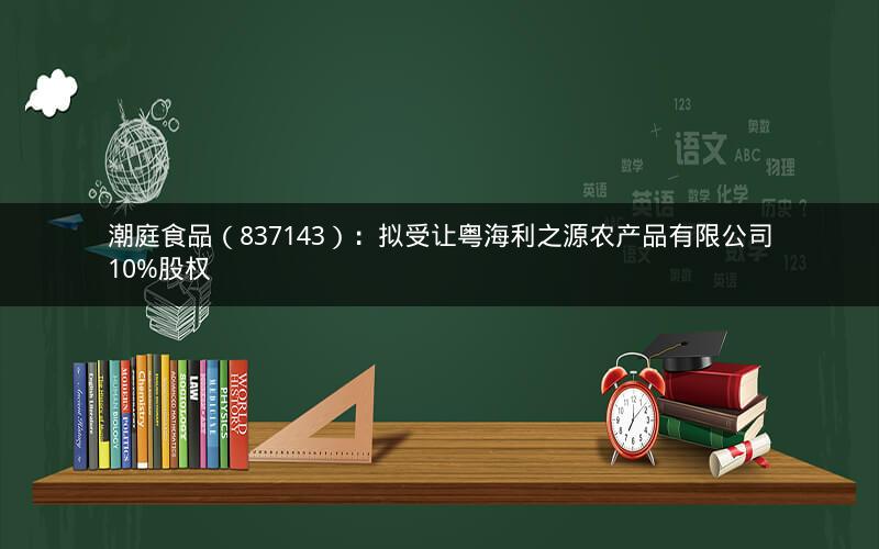 潮庭食品（837143）：拟受让粤海利之源农产品有限公司10%股权