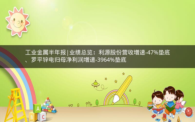 工业金属半年报|业绩总览：利源股份营收增速-47%垫底、罗平锌电归母净利润增速-3964%垫底
