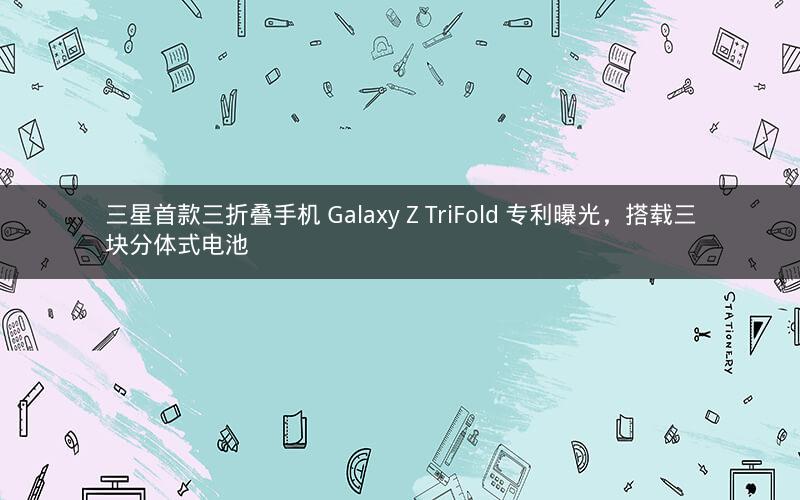 三星首款三折叠手机 Galaxy Z TriFold 专利曝光，搭载三块分体式电池