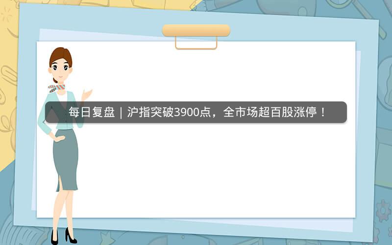 每日复盘｜沪指突破3900点，全市场超百股涨停！