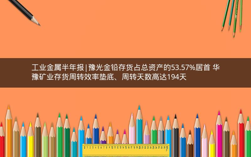 工业金属半年报|豫光金铅存货占总资产的53.57%居首 华豫矿业存货周转效率垫底、周转天数高达194天