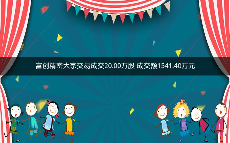 富创精密大宗交易成交20.00万股 成交额1541.40万元 富创精密大宗交易成交20.00万股 成交额1541.40万元