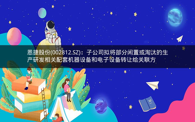 恩捷股份(002812.SZ)：子公司拟将部分闲置或淘汰的生产研发相关配套机器设备和电子设备转让给关联方