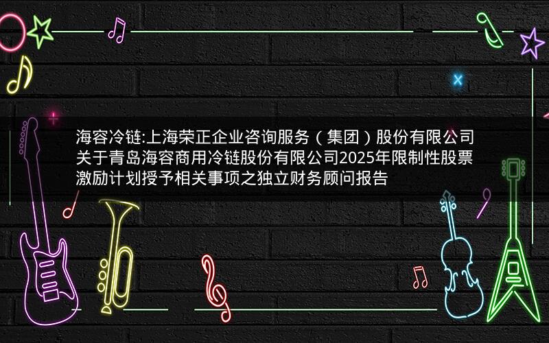 海容冷链:上海荣正企业咨询服务（集团）股份有限公司关于青岛海容商用冷链股份有限公司2025年限制性股票激励计划授予相关事项之独立财务顾问报告