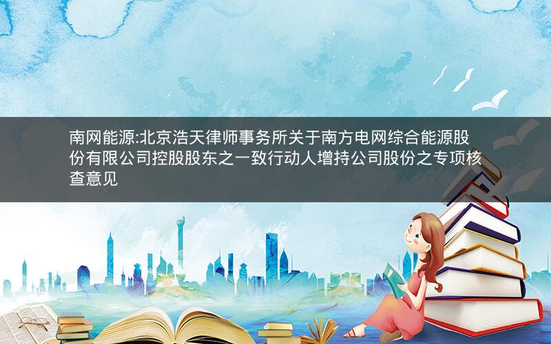 南网能源:北京浩天律师事务所关于南方电网综合能源股份有限公司控股股东之一致行动人增持公司股份之专项核查意见