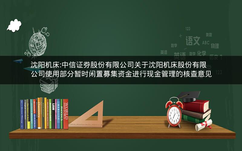沈阳机床:中信证券股份有限公司关于沈阳机床股份有限公司使用部分暂时闲置募集资金进行现金管理的核查意见