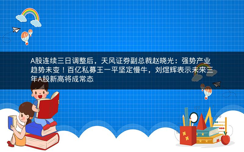 A股连续三日调整后，天风证券副总裁赵晓光：强势产业趋势未变！百亿私募王一平坚定慢牛，刘煜辉表示未来三年A股新高将成常态