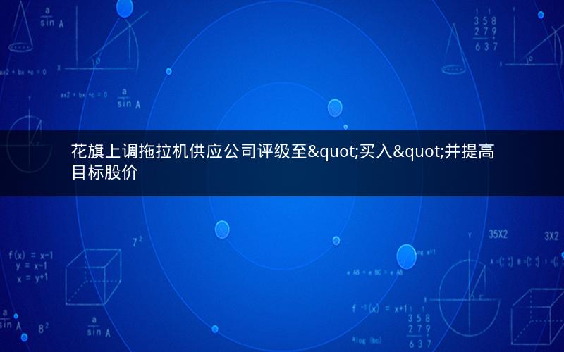 花旗上调拖拉机供应公司评级至"买入"并提高目标股价 花旗上调拖拉机供应公司评级至"买入"并提高目标股价