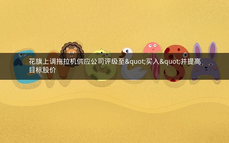 花旗上调拖拉机供应公司评级至"买入"并提高目标股价 花旗上调拖拉机供应公司评级至"买入"并提高目标股价