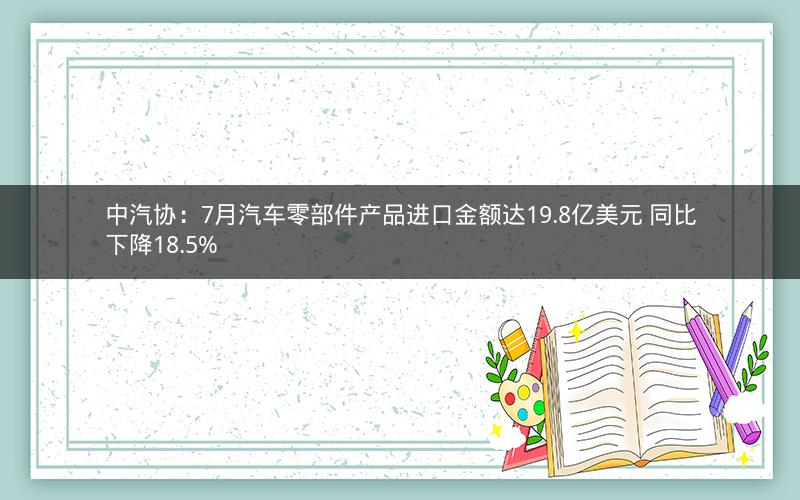 中汽协：7月汽车零部件产品进口金额达19.8亿美元 同比下降18.5%