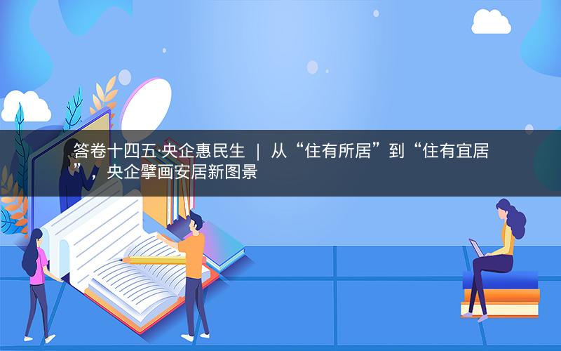 答卷十四五·央企惠民生 ｜ 从“住有所居”到“住有宜居”，央企擘画安居新图景