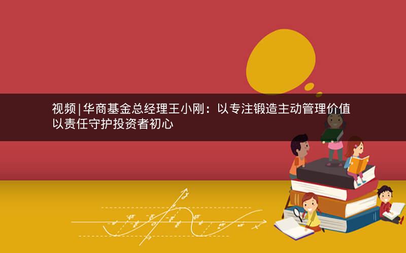 视频|华商基金总经理王小刚：以专注锻造主动管理价值 以责任守护投资者初心