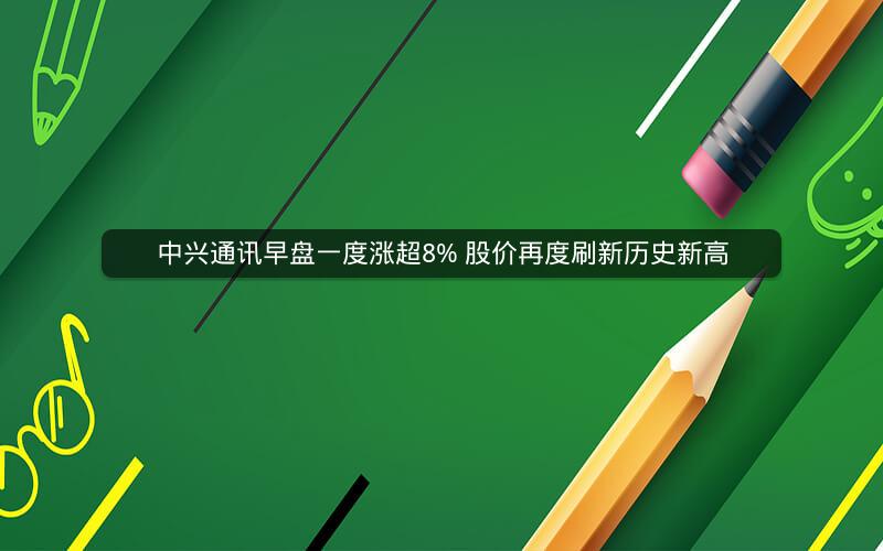 中兴通讯早盘一度涨超8% 股价再度刷新历史新高 中兴通讯早盘一度涨超8% 股价再度刷新历史新高