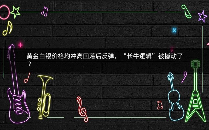 黄金白银价格均冲高回落后反弹，“长牛逻辑”被撼动了？