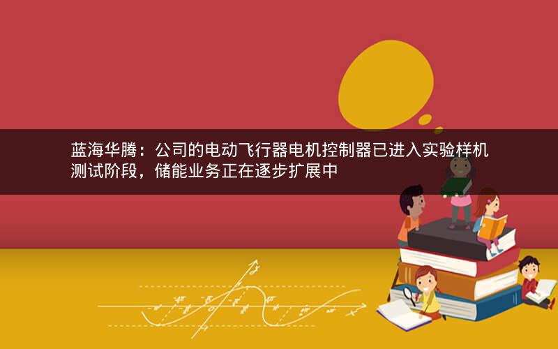 蓝海华腾：公司的电动飞行器电机控制器已进入实验样机测试阶段，储能业务正在逐步扩展中