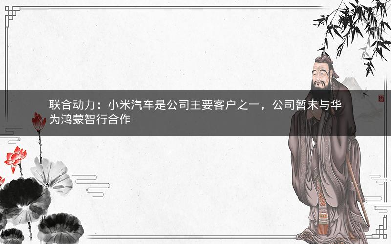 联合动力：小米汽车是公司主要客户之一，公司暂未与华为鸿蒙智行合作