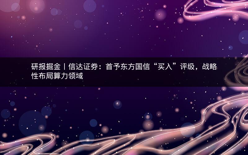 研报掘金丨信达证券：首予东方国信“买入”评级，战略性布局算力领域