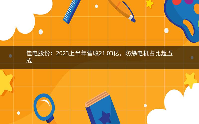 佳电股份：2023上半年营收21.03亿，防爆电机占比超五成