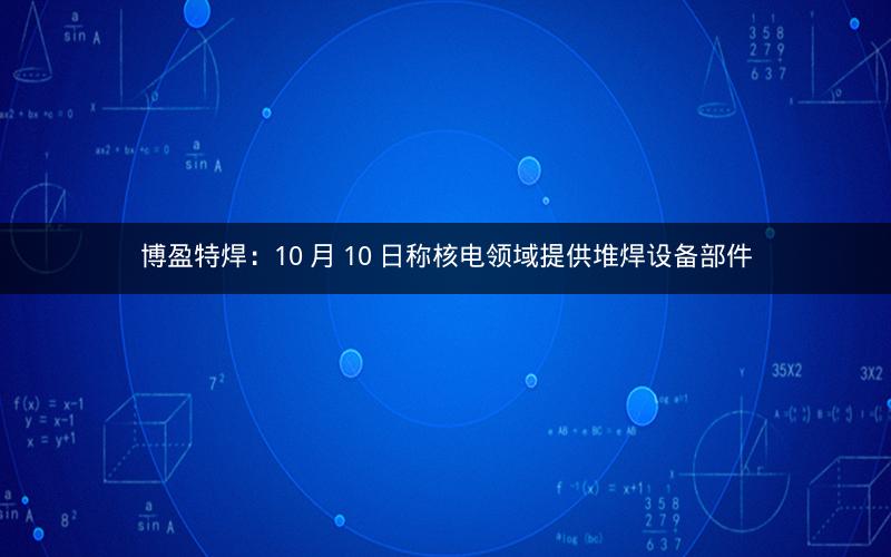 博盈特焊：10 月 10 日称核电领域提供堆焊设备部件
