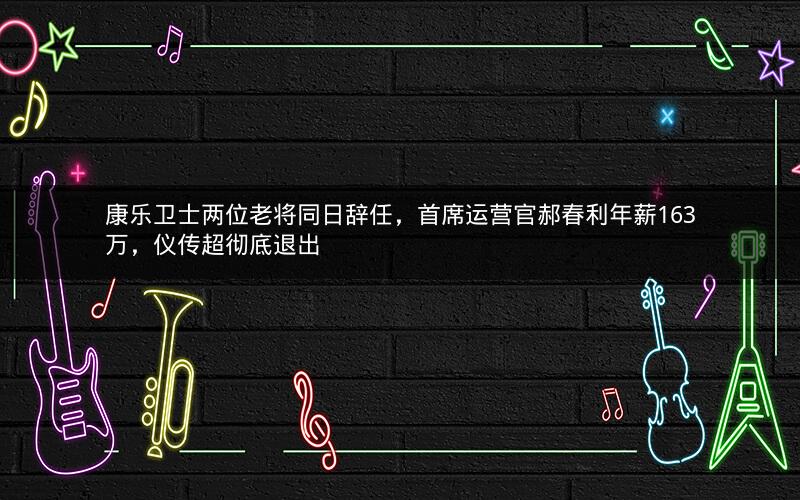 康乐卫士两位老将同日辞任，首席运营官郝春利年薪163万，仪传超彻底退出