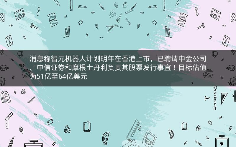 消息称智元机器人计划明年在香港上市，已聘请中金公司、中信证券和摩根士丹利负责其股票发行事宜！目标估值为51亿至64亿美元