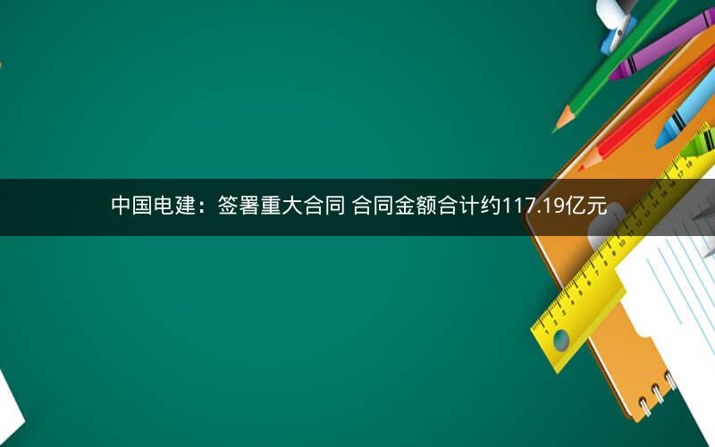中国电建：签署重大合同 合同金额合计约117.19亿元