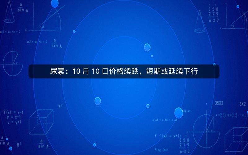 尿素:10 月 10 日价格续跌,短期或延续下行 尿素:10 月 10 日价格续跌,短期或延续下行