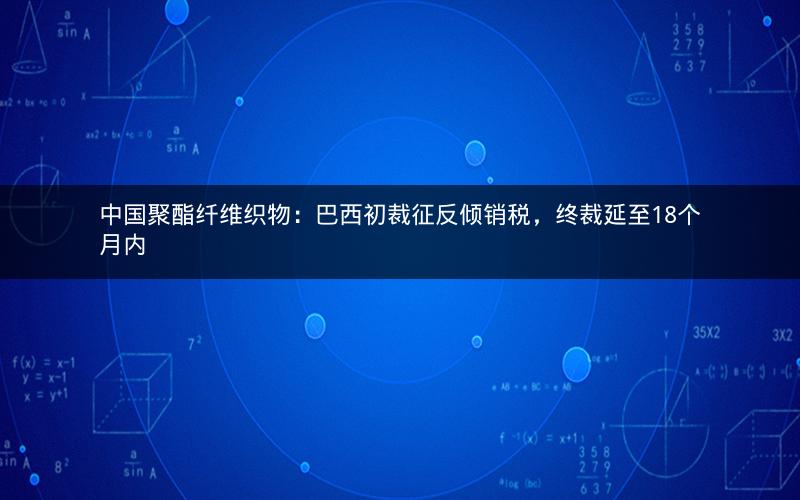 中国聚酯纤维织物:巴西初裁征反倾销税,终裁延至18个月内 中国聚酯纤维织物:巴西初裁征反倾销税,终裁延至18个月内
