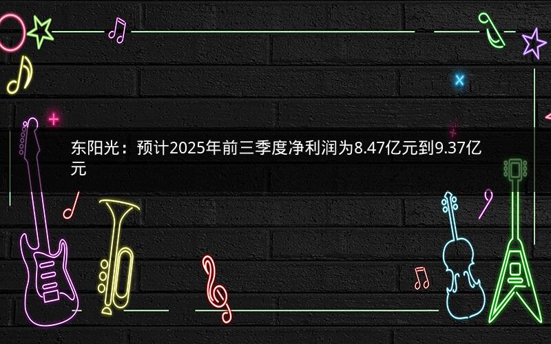 东阳光：预计2025年前三季度净利润为8.47亿元到9.37亿元
