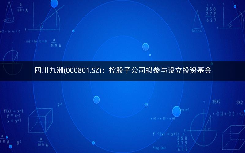 四川九洲(000801.SZ)：控股子公司拟参与设立投资基金
