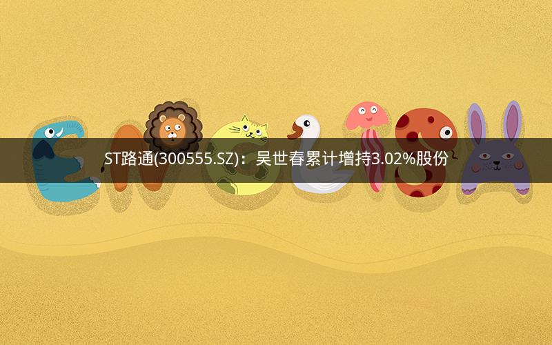 ST路通(300555.SZ):吴世春累计增持3.02%股份 ST路通(300555.SZ):吴世春累计增持3.02%股份