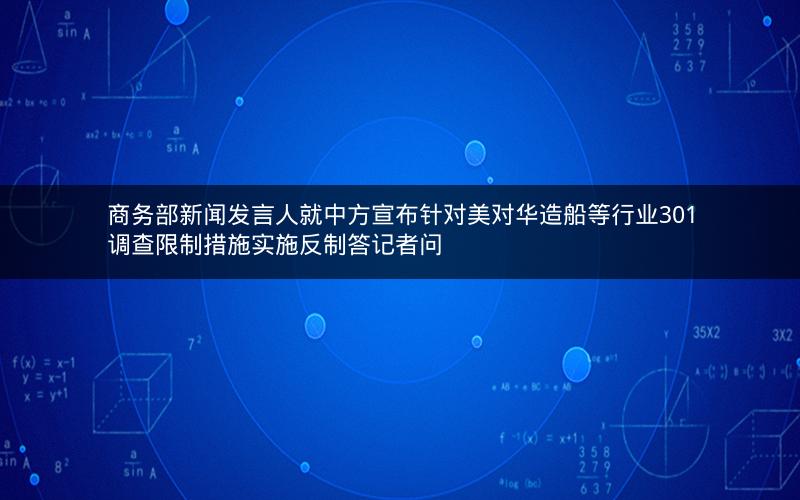 商务部新闻发言人就中方宣布针对美对华造船等行业301调查限制措施实施反制答记者问 商务部新闻发言人就中方宣布针对美对华造船等行业301调查限制措施实施反制答记者问
