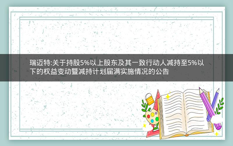 瑞迈特:关于持股5%以上股东及其一致行动人减持至5%以下的权益变动暨减持计划届满实施情况的公告