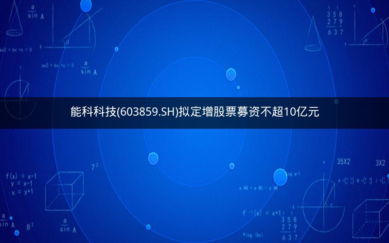 能科科技(603859.SH)拟定增股票募资不超10亿元